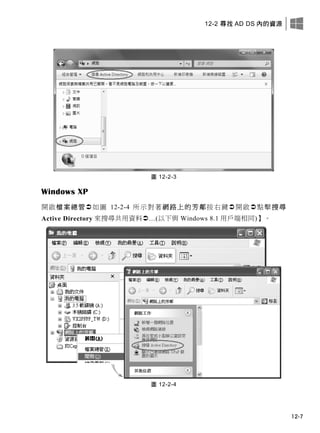 12-2 尋找 AD DS 內的資源
12-7
圖 12-2-3
Windows XP
開啟檔案總管如圖 12-2-4 所示對著網路上的芳鄰按右鍵開啟點擊搜尋
Active Directory 來搜尋共用資料…(以下與 Windows 8.1 用戶端相同)】。
圖 12-2-4
 