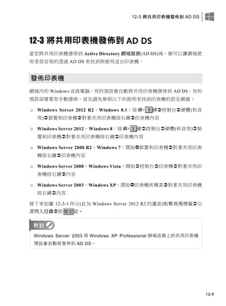 12-3 將共用印表機發佈到 AD DS
12-9
12-3 將共用印表機發佈到 AD DS
當您將共用印表機發佈到 Active Directory 網域服務(AD DS)後，便可以讓網域使
用者很容易的透過 AD DS 來找到與使用這台印表機。
發佈印表機
網域內的 Windows 成員電腦，有的預設會自動將共用印表機發佈到 AD DS，有的
預設卻需要您手動發佈。首先請先參照以下的說明來找到印表機的設定視窗：
 Windows Server 2012 R2、Windows 8.1：按+ X 鍵控制台硬體(和音
效)裝置和印表機對著共用印表機按右鍵印表機內容
 Windows Server 2012、Windows 8：按+ X 鍵控制台硬體(和音效)裝
置和印表機對著共用印表機按右鍵印表機內容
 Windows Server 2008 R2、Windows 7：開始裝置和印表機對著共用印表
機按右鍵印表機內容
 Windows Server 2008、Windows Vista：開始控制台印表機對著共用印
表機按右鍵內容
 Windows Server 2003、Windows XP：開始印表機和傳真對著共用印表機
按右鍵內容
接下來如圖 12-3-1 所示(此為 Windows Server 2012 R2 的畫面)點擊共用標籤勾
選列入目錄按確定鈕。
Windows Server 2003 與 Windows XP Professional 網域成員上的共用印表機
預設會自動被發佈到 AD DS。
 