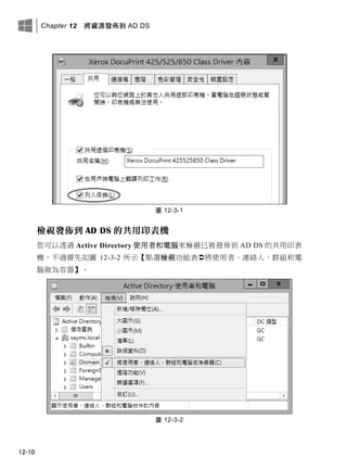 Chapter 12 將資源發佈到 AD DS
12-10
圖 12-3-1
檢視發佈到 AD DS 的共用印表機
您可以透過 Active Directory 使用者和電腦來檢視已被發佈到 AD DS 的共用印表
機，不過需先如圖 12-3-2 所示【點選檢視功能表將使用者、連絡人、群組和電
腦做為容器】。
圖 12-3-2
 