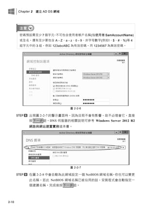 Chapter 2 建立 AD DS 網域
2-10
密碼預設需至少 7 個字元，不可包含使用者帳戶名稱(指使用者 SamAccountName)
或全名，還有至少要包含 A - Z、a - z、0 - 9、非字母數字(例如!、$、#、%)等 4
組字元中的 3 組，例如 123abcABC 為有效密碼，而 1234567 為無效密碼。
圖 2-2-6
出現圖 2-2-7 的警示畫面時，因為目前不會有影響，故不必理會它，直接
按下一步鈕。DNS 伺服器的相關說明可參考 Windows Server 2012 R2
網路與網站建置實務這本書。
圖 2-2-7
在圖 2-2-8 中會自動為此網域設定一個 NetBIOS 網域名稱，你也可以變更
此名稱。若此 NetBIOS 網域名稱已被佔用的話，安裝程式會自動指定一
個建議名稱。完成後按下一步鈕。
 