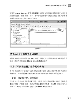 12-3 將共用印表機發佈到 AD DS
12-11
接著在 Active Directory 使用者和電腦中點選擁有印表機的電腦後就可以看到被
發佈的印表機，如圖 12-3-3 所示，圖中的印表機物件名稱是由電腦名稱與印表機
名稱所組成，您可以自行變更此名稱。
圖 12-3-3
透過 AD DS 尋找共用印表機
系統管理員或使用者利用 AD DS 來尋找印表機的方法，與尋找共用資料夾的方法
類似，請參考章節 12-2 尋找 AD DS 內的資源 的說明。
利用「印表機位置」來尋找印表機
若 AD DS 內擁有多個站台，且每個站台內都有許多已被公佈到 AD DS 的共用印
表機的話，則透過印表機位置可讓使用者來找尋適合其使用的共用印表機。
一般的「印表機位置」尋找功能
若您替每一台印表機都設定位置的話，則使用者可以透過位置來尋找位於指定位
置的印表機，例如圖 12-3-4 中的印表機位置被設定為第 1 棟大樓，則使用者可以
如圖 12-3-5 所示利用位置來尋找位於第 1 棟大樓的印表機。
 