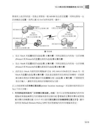12-3 將共用印表機發佈到 AD DS
12-13
要達到上述目的的話，您就必須替每一個 AD DS 站台設定位置，同時也替每一台
印表機設定位置，我們以圖 12-3-6 為例來說明，圖中：
圖 12-3-6
 站台 SiteA 的位置被設為台北/第 1 棟大樓，同時這個站台內的每一台印表機
(Printer1 與 Printer2)的位置也被設為台北/第 1 棟大樓。
 站台 SiteB 的位置被設為台北/第 2 棟大樓，同時這個站台內的每一台印表機
(Printer3 與 Printer4)的位置也都被設為台北/第 2 棟大樓。
 由於站台 SiteA 內使用者的電腦(IP 位址 192.168.8.3/24)是位於 SiteA 內，而
SiteA 的位置為台北/第 1 棟大樓，因此當這個使用者在尋找印表機時，系統便
會自動在尋找印表機的畫面中的位置欄位填入台北/第 1 棟大樓，不需要使用
者自行輸入，讓使用者在尋找印表機時更為方便。
以上功能被稱為印表機位置追蹤(printer location tracking)，而這個功能的設定分
為以下四大步驟：
1. 利用群組原則啟用「印表機位置追蹤」功能：您可以針對整個網域內的所有
電腦或某個組織單位內的電腦來啟用這個功能：【電腦設定原則系統管理
範本印表機如圖 12-3-7 所示啟用預先顯示印表機搜尋位置文字】，圖中
是利用 Default Domain Policy GPO 來針對網域內的所有電腦來設定。
 