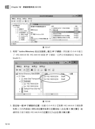 Chapter 12 將資源發佈到 AD DS
12-14
圖 12-3-7
2. 利用「Active Directory 站台及服務」建立 IP 子網路：例如圖 12-3-8 中建立
了 192.168.8.0 與 192.168.9.0 兩個 IP 子網路，它們分別被歸納在 SiteA 與
SiteB 內。
圖 12-3-8
3. 設定每一個 IP 子網路的位置：如圖 12-3-9 所示【點擊 192.168.8.0 子網路
點擊上方的內容圖示點選位置標籤在位置處輸入台北/第 1 棟大樓】。繼
續將第 2 個子網路 192.168.9.0 的位置設定為台北/第 2 棟大樓。
 