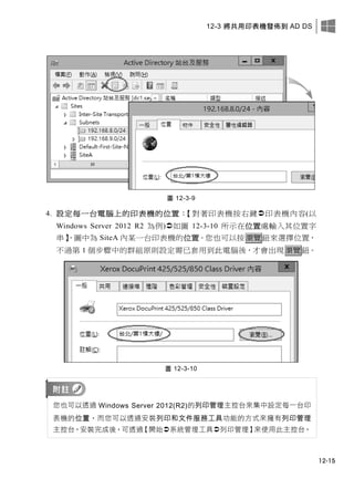 12-3 將共用印表機發佈到 AD DS
12-15
圖 12-3-9
4. 設定每一台電腦上的印表機的位置：【對著印表機按右鍵印表機內容(以
Windows Server 2012 R2 為例)如圖 12-3-10 所示在位置處輸入其位置字
串】，圖中為 SiteA 內某一台印表機的位置。您也可以按瀏覽鈕來選擇位置，
不過第 1 個步驟中的群組原則設定需已套用到此電腦後，才會出現瀏覽鈕。
圖 12-3-10
您也可以透過 Windows Server 2012(R2)的列印管理主控台來集中設定每一台印
表機的位置，而您可以透過安裝列印和文件服務工具功能的方式來擁有列印管理
主控台。安裝完成後，可透過【開始系統管理工具列印管理】來使用此主控台。
 