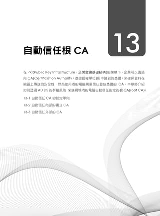 13自動信任根 CA
在 PKI(Public Key Infrastructure，公開金鑰基礎結構)的架構下，企業可以透過
向 CA(Certification Authority，憑證授權單位)所申請到的憑證，來確保資料在
網路上傳送的安全性，然而使用者的電腦需要信任發放憑證的 CA。本章將介紹
如何透過 AD DS 的群組原則，來讓網域內的電腦自動信任指定的根 CA(root CA)。
13-1 自動信任 CA 的設定準則
13-2 自動信任內部的獨立 CA
13-3 自動信任外部的 CA
 