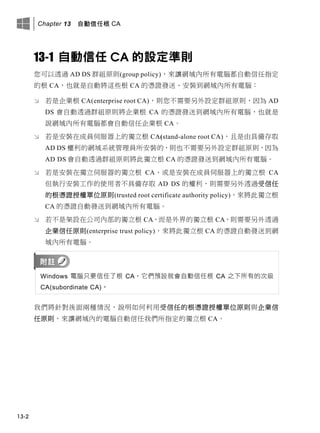 Chapter 13 自動信任根 CA
13-2
13-1 自動信任 CA 的設定準則
您可以透過 AD DS 群組原則(group policy)，來讓網域內所有電腦都自動信任指定
的根 CA，也就是自動將這些根 CA 的憑證發送、安裝到網域內所有電腦：
 若是企業根 CA(enterprise root CA)，則您不需要另外設定群組原則，因為 AD
DS 會自動透過群組原則將企業根 CA 的憑證發送到網域內所有電腦，也就是
說網域內所有電腦都會自動信任企業根 CA。
 若是安裝在成員伺服器上的獨立根 CA(stand-alone root CA)，且是由具備存取
AD DS 權利的網域系統管理員所安裝的，則也不需要另外設定群組原則，因為
AD DS 會自動透過群組原則將此獨立根 CA 的憑證發送到網域內所有電腦。
 若是安裝在獨立伺服器的獨立根 CA、或是安裝在成員伺服器上的獨立根 CA
但執行安裝工作的使用者不具備存取 AD DS 的權利，則需要另外透過受信任
的根憑證授權單位原則(trusted root certificate authority policy)，來將此獨立根
CA 的憑證自動發送到網域內所有電腦。
 若不是架設在公司內部的獨立根 CA，而是外界的獨立根 CA，則需要另外透過
企業信任原則(enterprise trust policy)，來將此獨立根 CA 的憑證自動發送到網
域內所有電腦。
Windows 電腦只要信任了根 CA，它們預設就會自動信任根 CA 之下所有的次級
CA(subordinate CA)。
我們將針對後面兩種情況，說明如何利用受信任的根憑證授權單位原則與企業信
任原則，來讓網域內的電腦自動信任我們所指定的獨立根 CA。
 