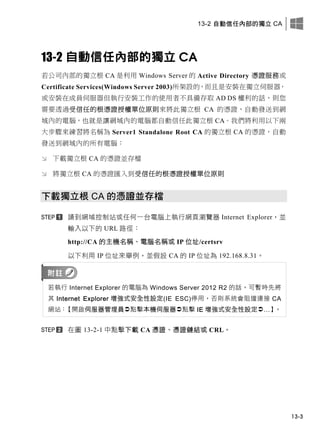13-2 自動信任內部的獨立 CA
13-3
13-2 自動信任內部的獨立 CA
若公司內部的獨立根 CA 是利用 Windows Server 的 Active Directory 憑證服務或
Certificate Services(Windows Server 2003)所架設的，而且是安裝在獨立伺服器，
或安裝在成員伺服器但執行安裝工作的使用者不具備存取 AD DS 權利的話，則您
需要透過受信任的根憑證授權單位原則來將此獨立根 CA 的憑證，自動發送到網
域內的電腦，也就是讓網域內的電腦都自動信任此獨立根 CA。我們將利用以下兩
大步驟來練習將名稱為 Server1 Standalone Root CA 的獨立根 CA 的憑證，自動
發送到網域內的所有電腦：
 下載獨立根 CA 的憑證並存檔
 將獨立根 CA 的憑證匯入到受信任的根憑證授權單位原則
下載獨立根 CA 的憑證並存檔
請到網域控制站或任何一台電腦上執行網頁瀏覽器 Internet Explorer，並
輸入以下的 URL 路徑：
http://CA 的主機名稱、電腦名稱或 IP 位址/certsrv
以下利用 IP 位址來舉例，並假設 CA 的 IP 位址為 192.168.8.31。
若執行 Internet Explorer 的電腦為 Windows Server 2012 R2 的話，可暫時先將
其 Internet Explorer 增強式安全性設定(IE ESC)停用，否則系統會阻擋連接 CA
網站：【開啟伺服器管理員點擊本機伺服器點擊 IE 增強式安全性設定…】。
在圖 13-2-1 中點擊下載 CA 憑證、憑證鏈結或 CRL。
 