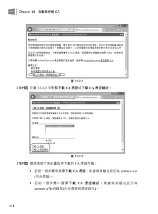 Chapter 13 自動信任根 CA
13-4
圖 13-2-1
在圖 13-2-2 中點擊下載 CA 憑證或下載 CA 憑證鏈結。
圖 13-2-2
請透過接下來的畫面將下載的 CA 憑證存檔：
 若前一個步驟中選擇下載 CA 憑證，則會將其檔名設定為 certnew.cer
(內含憑證)。
 若 前 一 個 步 驟 中 選 擇 下 載 CA 憑 證 鏈 結 ， 則 會 將 其 檔 名 設 定 為
certnew.p7b 的檔案(內含憑證與憑證路徑)。
 