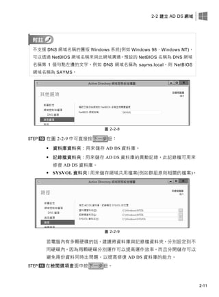2-2 建立 AD DS 網域
2-11
不支援 DNS 網域名稱的舊版 Windows 系統(例如 Windows 98、Windows NT)，
可以透過 NetBIOS 網域名稱來與此網域溝通。預設的 NetBIOS 名稱為 DNS 網域
名稱第 1 個句點左邊的文字，例如 DNS 網域名稱為 sayms.local，則 NetBIOS
網域名稱為 SAYMS。
圖 2-2-8
在圖 2-2-9 中可直接按下一步鈕：
 資料庫資料夾：用來儲存 AD DS 資料庫。
 記錄檔資料夾：用來儲存 AD DS 資料庫的異動記錄，此記錄檔可用來
修復 AD DS 資料庫。
 SYSVOL 資料夾：用來儲存網域共用檔案(例如群組原則相關的檔案)。
圖 2-2-9
若電腦內有多顆硬碟的話，建議將資料庫與記錄檔資料夾，分別設定到不
同硬碟內，因為兩顆硬碟分別運作可以提高運作效率，而且分開儲存可以
避免兩份資料同時出問題，以提高修復 AD DS 資料庫的能力。
在檢閱選項畫面中按下一步鈕。
 