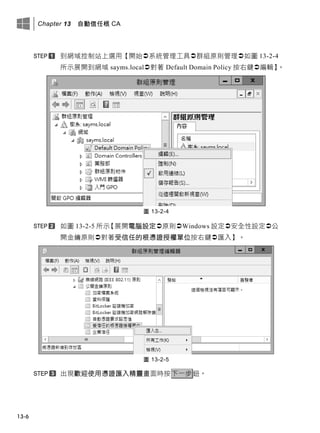 Chapter 13 自動信任根 CA
13-6
到網域控制站上選用【開始系統管理工具群組原則管理如圖 13-2-4
所示展開到網域 sayms.local對著 Default Domain Policy 按右鍵編輯】。
圖 13-2-4
如圖 13-2-5 所示【展開電腦設定原則Windows 設定安全性設定公
開金鑰原則對著受信任的根憑證授權單位按右鍵匯入】。
圖 13-2-5
出現歡迎使用憑證匯入精靈畫面時按下一步鈕。
 