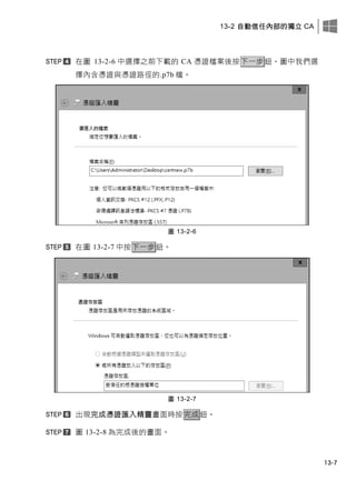 13-2 自動信任內部的獨立 CA
13-7
在圖 13-2-6 中選擇之前下載的 CA 憑證檔案後按下一步鈕，圖中我們選
擇內含憑證與憑證路徑的.p7b 檔。
圖 13-2-6
在圖 13-2-7 中按下一步鈕。
圖 13-2-7
出現完成憑證匯入精靈畫面時按完成鈕。
圖 13-2-8 為完成後的畫面。
 