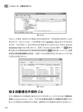 Chapter 13 自動信任根 CA
13-8
圖 13-2-8
完成以上步驟後，網域內所有電腦在套用這個原則後，它們就都會自動信任上述的
獨立根 CA。您也可以在每一台成員電腦上執行 gpupdate /force 指令來快速套用
此原則，然後透過以下途徑來檢查這些電腦是否已經信任這台名稱為 Server1
Standalone Root CA 的獨立根 CA：【執行 Internet Explorer按一下 Alt 鍵點
擊工具功能表網際網路選項點擊內容標籤按憑證鈕如圖 13-2-9 所示點擊
受信任的根憑證授權單位標籤】，由圖中可知此電腦(假設是 Windows 8.1 用戶端)
已經信任此獨立根 CA。
圖 13-2-9
13-3 自動信任外部的 CA
您可以讓網域內所有電腦都自動信任位於外部的根 CA，其方法是先建立憑證信任
清單(certificate trust list，CTL)，然後透過企業信任原則來將憑證信任清單內所有
根 CA 的憑證發送到網域內所有電腦，讓網域內所有電腦都自動信任這些根 CA。
 
