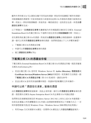 13-3 自動信任外部的 CA
13-9
雖然外界的根 CA 可以發放各種不同用途的憑證，例如用來保護電子郵件的憑證、
伺服器驗證的憑證等，可是有時候您只希望信任此根 CA 所發放的憑證只能夠用在
單一用途上，例如伺服器驗證，其他用途一概拒絕信任，這些設定也是一併透過憑
證信任清單來完成。
以下將建立一個憑證信任清單來讓網域內所有電腦都自動信任名稱為 External
Standalone Root CA 的獨立根 CA，不過將只信任其用在伺服器驗證的單一用途上。
首先需取得此獨立根 CA 的憑證，然後因為憑證信任清單必須經過簽章，故還需申
請一個可以用來將憑證信任清單簽章的憑證。我們將透過以下三大步驟來練習：
 下載獨立根 CA 的憑證並存檔
 申請可以將憑證信任清單簽章的憑證
 建立憑證信任清單(CTL)
下載獨立根 CA 的憑證並存檔
下載名稱為 External Standalone Root CA 的獨立根 CA 的憑證並存檔，假設其檔案
名稱為 ExtCertnew.p7b：
 若這台獨立根 CA 是利用 Windows Server 的 Active Directory 憑證服務或
Certificate Services(Windows Server 2003)所架設的，則其操作方法與前一節
下載獨立根 CA 的憑證並存檔 (第 13-3 頁)相同，請前往參考。
 若這台根 CA 是利用其他軟體所架設，則請參考該軟體的文件來操作。
申請可以將「憑證信任清單」簽章的憑證
由於憑證信任清單需經過簽章，因此必須申請一個可以將憑證信任清單簽章的憑
證。假設要向名稱為 Sayms Enterprise Root CA 的企業根 CA 申請此憑證。
我們將在扮演網域控制站的 Windows Server 2012 R2 上來向上述 CA 申請憑證，
但是在此電腦上利用瀏覽器向 CA 申請上述憑證時需要採用以下兩種方式之一，否
則申請憑證會失敗(從 Windows Vista、Windows Server 2008 開始有此現象)：
 利用 https 方式來連接 CA 網站，但需將 CA 網站加入到信任的網站區域內。
 