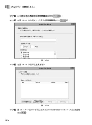 Chapter 13 自動信任根 CA
13-14
出現歡迎使用憑證信任清單精靈畫面時按下一步鈕。
在圖 13-3-8 中勾選 CTL 的用途(伺服器驗證)後按下一步鈕。
圖 13-3-8
在圖 13-3-9 中選擇從檔案新增。
圖 13-3-9
圖 13-3-10 中選擇外部獨立根 CA(External Standalone Root CA)的憑證檔
後按開啟。
 