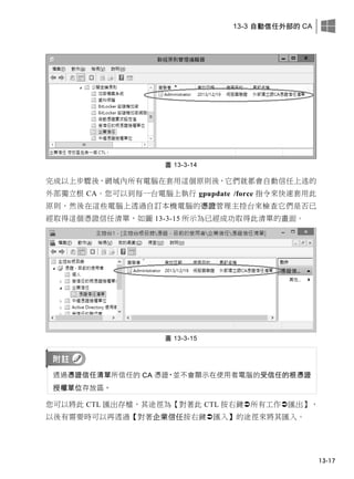 13-3 自動信任外部的 CA
13-17
圖 13-3-14
完成以上步驟後，網域內所有電腦在套用這個原則後，它們就都會自動信任上述的
外部獨立根 CA。您可以到每一台電腦上執行 gpupdate /force 指令來快速套用此
原則，然後在這些電腦上透過自訂本機電腦的憑證管理主控台來檢查它們是否已
經取得這個憑證信任清單，如圖 13-3-15 所示為已經成功取得此清單的畫面。
圖 13-3-15
透過憑證信任清單所信任的 CA 憑證，並不會顯示在使用者電腦的受信任的根憑證
授權單位存放區。
您可以將此 CTL 匯出存檔，其途徑為【對著此 CTL 按右鍵所有工作匯出】，
以後有需要時可以再透過【對著企業信任按右鍵匯入】的途徑來將其匯入。
 