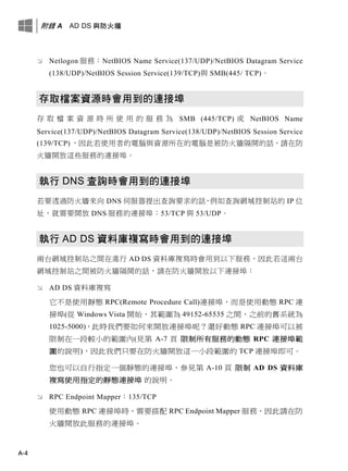 附錄 A AD DS 與防火牆
A-4
 Netlogon 服務：NetBIOS Name Service(137/UDP)/NetBIOS Datagram Service
(138/UDP)/NetBIOS Session Service(139/TCP)與 SMB(445/ TCP)。
存取檔案資源時會用到的連接埠
存 取 檔 案 資 源 時 所 使 用 的 服 務 為 SMB (445/TCP) 或 NetBIOS Name
Service(137/UDP)/NetBIOS Datagram Service(138/UDP)/NetBIOS Session Service
(139/TCP) ，因此若使用者的電腦與資源所在的電腦是被防火牆隔開的話，請在防
火牆開放這些服務的連接埠。
執行 DNS 查詢時會用到的連接埠
若要透過防火牆來向 DNS 伺服器提出查詢要求的話，例如查詢網域控制站的 IP 位
址，就需要開放 DNS 服務的連接埠：53/TCP 與 53/UDP。
執行 AD DS 資料庫複寫時會用到的連接埠
兩台網域控制站之間在進行 AD DS 資料庫複寫時會用到以下服務，因此若這兩台
網域控制站之間被防火牆隔開的話，請在防火牆開放以下連接埠：
 AD DS 資料庫複寫
它不是使用靜態 RPC(Remote Procedure Call)連接埠，而是使用動態 RPC 連
接埠(從 Windows Vista 開始，其範圍為 49152-65535 之間，之前的舊系統為
1025-5000)，此時我們要如何來開放連接埠呢？還好動態 RPC 連接埠可以被
限制在一段較小的範圍內(見第 A-7 頁 限制所有服務的動態 RPC 連接埠範
圍的說明)，因此我們只要在防火牆開放這一小段範圍的 TCP 連接埠即可。
您也可以自行指定一個靜態的連接埠，參見第 A-10 頁 限制 AD DS 資料庫
複寫使用指定的靜態連接埠 的說明。
 RPC Endpoint Mapper：135/TCP
使用動態 RPC 連接埠時，需要搭配 RPC Endpoint Mapper 服務，因此請在防
火牆開放此服務的連接埠。
 
