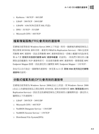 A-1 AD DS 相關的連接埠
A-5
 Kerberos：88/TCP、88/UDP
 LDAP：389/TCP、389/UDP
 LDAPS：636/TCP(若使用 SSL 的話)
 DNS：53/TCP、53/UDP
 Microsoft CIFS：445/TCP
檔案複寫服務(FRS)會用到的連接埠
若網域功能等級是 Windows Server 2008 以下的話，則同一個網域的網域控制站之
間在複寫 SYSVOL 資料夾時，會使用 FRS(File Replication Service)。FRS 也是採
用動態 RPC 連接埠，因此若將動態 RPC 連接埠限制在一段較小範圍內的話(參見
第 A-7 頁 限制所有服務的動態 RPC 連接埠範圍 的說明) ，則我們只要在防火牆
開放這段範圍的 TCP 連接埠即可。但是使用動態 RPC 連接埠時，需要搭配 RPC
Endpoint Mapper 服務，因此請在防火牆開放 RPC Endpoint Mapper：135/TCP。
您也可以自行指定一個靜態的連接埠，參見第 A-11 頁 限制 FRS 使用指定的靜態
連接埠的說明。
分散式檔案系統(DFS)會用到的連接埠
若網域功能等級為 Windows Server 2008(含)以上的話，則 Windows Server 2008
(含)以上的網域控制站之間在複寫 SYSVOL 資料夾時需利用 DFS 複寫服務(DFS
Replication Service)，因此若這些網域控制站之間是被防火牆隔開的話，請在防火
牆開放以下的連接埠：
 LDAP：389/TCP、389/UDP
 Microsoft CIFS：445/TCP
 NetBIOS Datagram Service：138/UDP
 NetBIOS Session Service：139/TCP
 Distributed File System(DFS)
 