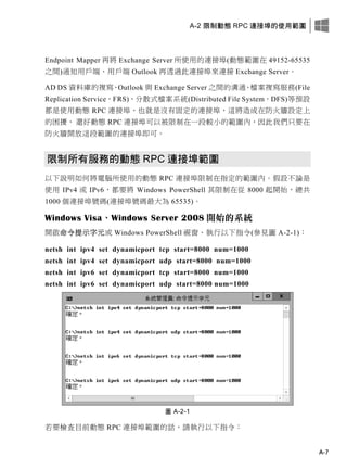 A-2 限制動態 RPC 連接埠的使用範圍
A-7
Endpoint Mapper 再將 Exchange Server 所使用的連接埠(動態範圍在 49152-65535
之間)通知用戶端、用戶端 Outlook 再透過此連接埠來連接 Exchange Server。
AD DS 資料庫的複寫、Outlook 與 Exchange Server 之間的溝通、檔案複寫服務(File
Replication Service，FRS)、分散式檔案系統(Distributed File System，DFS)等預設
都是使用動態 RPC 連接埠，也就是沒有固定的連接埠，這將造成在防火牆設定上
的困擾， 還好動態 RPC 連接埠可以被限制在一段較小的範圍內，因此我們只要在
防火牆開放這段範圍的連接埠即可。
限制所有服務的動態 RPC 連接埠範圍
以下說明如何將電腦所使用的動態 RPC 連接埠限制在指定的範圍內。假設不論是
使用 IPv4 或 IPv6，都要將 Windows PowerShell 其限制在從 8000 起開始，總共
1000 個連接埠號碼(連接埠號碼最大為 65535)。
Windows Visa、Windows Server 2008 開始的系統
開啟命令提示字元或 Windows PowerShell 視窗、執行以下指令(參見圖 A-2-1)：
netsh int ipv4 set dynamicport tcp start=8000 num=1000
netsh int ipv4 set dynamicport udp start=8000 num=1000
netsh int ipv6 set dynamicport tcp start=8000 num=1000
netsh int ipv6 set dynamicport udp start=8000 num=1000
圖 A-2-1
若要檢查目前動態 RPC 連接埠範圍的話，請執行以下指令：
 