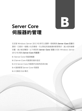 BServer Core
伺服器的管理
在安裝 Windows Server 2012 R2 時可以選擇一個被稱為 Server Core 安裝的
選項，它提供一個最小化的環境，可以降低系統維護與管理需求、減少使用硬碟
容量、減少被攻擊面。以下將採用 Server Core 安裝方式的 Windows Server
2012 R2 稱為 Server Core 伺服器。
B-1Server Core 伺服器概觀
B-2 Server Core 伺服器的基本設定
B-3 在 Server Core 伺服器內安裝角色與功能
B-4 遠端管理 Server Core 伺服器
B-5 切換到 GUI 模式
 