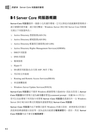 附錄 B Server Core 伺服器的管理
B-2
B-1 Server Core 伺服器概觀
Server Core 伺服器提供一個最小化的運作環境，它可以降低系統維護與管理需求、
減少硬碟的使用量、減少被攻擊面。Windows Server 2012 R2 Server Core 伺服器
支援以下伺服器角色；
 Active Directory 憑證服務(AD CS)
 Active Directory 網域服務(AD DS)
 Active Directory 輕量型目錄服務(AD LDS)
 Active Directory Rights Management Services(ADRMS)
 DHCP 伺服器
 DNS 伺服器
 檔案服務
 Hyper-V
 IIS 網頁伺服器(包含支援 ASP .NET 子集)
 列印和文件服務
 Routing and Remote Access Services(RRAS)
 串流媒體服務
 Windows Server Update Services(WSUS)
Server Core 伺服器並不提供 Windows 視窗管理介面(GUI)，因此在您登入 Server
Core 伺服器後的管理介面為命令提示字元(command prompt，如圖 B-1-1 所示)，
您可以在此環境下利用指令來管理 Server Core 伺服器或透過另外一台 Windows
Server 2012 R2 GUI 模式的電腦來遠端管理此 Server Core 伺服器。
Server Core 伺服器內也不會顯示啟用 Windows 的提示訊息、新更新程式的提示
訊息與密碼過期提示訊息等，因為這些功能都是檔案總管的一部份，然而 Server
Core 伺服器內並不會安裝檔案總管。
 