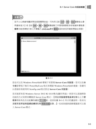 B-1 Server Core 伺服器概觀
B-3
若不小心將命令提示字元視窗關閉的話，可利用【按 Ctrl + Alt + Del 鍵登出
再重新登入】或【按 Ctrl + Alt + Del 鍵啟動工作管理員更多詳細資料點選
檔案功能表執行新工作輸入 cmd.exe按確定鈕】的途徑來重新開啟此視窗。
圖 B-1-1
您也可以在 Windows PowerSehll 環境下來管理 Server Core 伺服器。您可以在命
令提示字元下執行 PowerShell.exe 程式來開啟 Windows PowerSehll 視窗。您還可
以透過容易使用的 Sconfig.cmd 程式設定 Server Core 伺服器。
若系統原來是 Windows Server 2012 R2 GUI 模式(圖形界面)，則您可以透過移除
功能的方式來將其轉換到 Server Core 模式：【開啟伺服器管理員點擊右上方管
理移除角色及功能持續按下一步鈕一直到如圖 B-1-2 所示的畫面時，取消勾
選使用者界面與基礎結構點擊移除功能鈕…】，完成後重新啟動電腦就可以進
入 Server Core 模式。
 