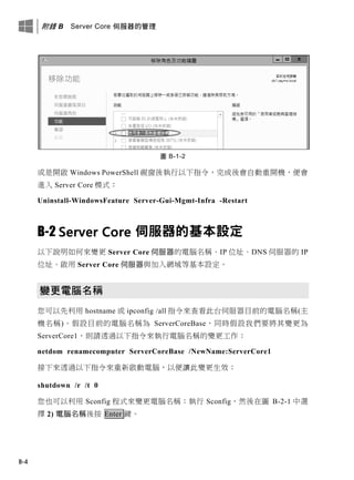 附錄 B Server Core 伺服器的管理
B-4
圖 B-1-2
或是開啟 Windows PowerShell 視窗後執行以下指令，完成後會自動重開機，便會
進入 Server Core 模式：
Uninstall-WindowsFeature Server-Gui-Mgmt-Infra -Restart
B-2 Server Core 伺服器的基本設定
以下說明如何來變更 Server Core 伺服器的電腦名稱、IP 位址、DNS 伺服器的 IP
位址、啟用 Server Core 伺服器與加入網域等基本設定。
變更電腦名稱
您可以先利用 hostname 或 ipconfig /all 指令來查看此台伺服器目前的電腦名稱(主
機名稱)。假設目前的電腦名稱為 ServerCoreBase，同時假設我們要將其變更為
ServerCore1，則請透過以下指令來執行電腦名稱的變更工作：
netdom renamecomputer ServerCoreBase /NewName:ServerCore1
接下來透過以下指令來重新啟動電腦，以便讓此變更生效：
shutdown /r /t 0
您也可以利用 Sconfig 程式來變更電腦名稱：執行 Sconfig，然後在圖 B-2-1 中選
擇 2) 電腦名稱後按 Enter 鍵。
 