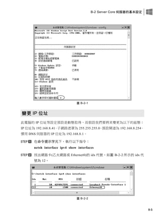 B-2 Server Core 伺服器的基本設定
B-5
圖 B-2-1
變更 IP 位址
此電腦的 IP 位址等設定預設是動態取得，而假設我們要將其變更為以下的組態：
IP 位址為 192.168.8.41、子網路遮罩為 255.255.255.0、預設閘道為 192.168.8.254、
慣用 DNS 伺服器的 IP 位址為 192.168.8.1。
在命令提示字元下，執行以下指令：
netsh interface ipv4 show interfaces
找出網路卡(乙太網路或 Ethernet0)的 idx 代號，如圖 B-2-2 所示的 idx 代
號為 12。
圖 B-2-2
 