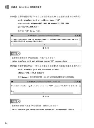 附錄 B Server Core 伺服器的管理
B-6
在命令提示字元下，執行以下指令來設定 IP 位址組態(如圖 B-2-3 所示)：
netsh interface ipv4 set address name=“12”
source=static address=192.168.8.41 mask=255.255.255.0
gateway=192.168.8.254
其中的“12”為 idx 代號。
圖 B-2-3
若要改回動態取得 IP 設定的話，可執行以下指令：
netsh interface ipv4 set address name=“12” source=dhcp
在命令提示字元下，執行以下指令來指定 DNS 伺服器(如圖 B-2-4 所示)：
netsh interface ipv4 add dnsserver name=“12”
address=192.168.8.1 index=1
其中 index=1 表示要設定第 1 台 DNS 伺服器(慣用 DNS 伺服器)。
圖 B-2-4
若要刪除 DNS 伺服器 IP 位址的話，請執行以下指令：
netsh interface ipv4 delete dnsserver name=“12” address=192.168.8.1
 