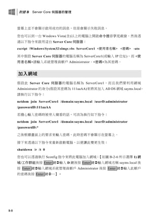 附錄 B Server Core 伺服器的管理
B-8
螢幕上並不會顯示啟用成功的訊息，但是會顯示失敗訊息。
您也可以到一台 Windows Vista(含)以上的電腦上開啟命令提示字元視窗，然後透
過以下指令來啟用這台 Server Core 伺服器：
cscript WindowsSystem32slmgr.vbs ServerCore1 <使用者名稱> <密碼> -ato
其中假設 Server Core 伺服器的電腦名稱為 ServerCore1(或輸入 IP 位址)，而 <使
用者名稱>請輸入系統管理員帳戶 Administrator、<密碼>為其密碼。
加入網域
假設此 Server Core 伺服器的電腦名稱為 ServerCore1，而且我們要利用網域
Administrator 的身分(假設其密碼為 111aaAA)來將其加入 AD DS 網域 sayms.local。
請執行以下指令：
netdom join ServerCore1 /domain:sayms.local /userD:administrator
/passwordD:111aaAA
若擔心輸入密碼時被旁人窺看的話，可改為執行如下指令：
netdom join ServerCore1 /domain:sayms.local /userD:administrator
/passwordD:*
之後根據畫面上的要求來輸入密碼，此時密碼不會顯示在螢幕上。
接下來透過以下指令來重新啟動電腦，以便讓此變更生效：
shutdown /r /t 0
您也可以透過執行 Sconfig 指令來將此電腦加入網域：【如圖 B-2-6 所示選擇 1) 網
域/工作群組後按 Enter 鍵輸入 D 鍵後按 Enter 鍵輸入網域名稱 sayms.local 後
按 Enter 鍵輸入網域系統管理員帳戶 Administrator 後按 Enter 鍵輸入此帳戶
的密碼後按 Enter 鍵…】。
 