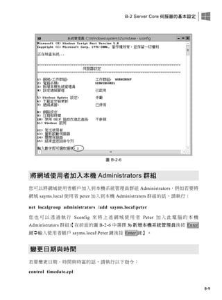 B-2 Server Core 伺服器的基本設定
B-9
圖 B-2-6
將網域使用者加入本機 Administrators 群組
您可以將網域使用者帳戶加入到本機系統管理員群組 Administrators，例如若要將
網域 sayms.local 使用者 peter 加入到本機 Administrators 群組的話，請執行：
net localgroup administrators /add sayms.localpeter
您 也 可 以 透 過 執 行 Sconfig 來 將 上 述 網 域 使 用 者 Peter 加 入 此 電 腦 的 本 機
Administrators 群組：【在前面的圖 B-2-6 中選擇 3) 新增本機系統管理員後按 Enter
鍵輸入使用者帳戶 sayms.localPeter 鍵後按 Enter 鍵】。
變更日期與時間
若要變更日期、時間與時區的話，請執行以下指令：
control timedate.cpl
 