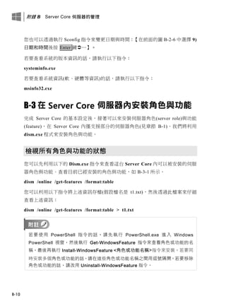 附錄 B Server Core 伺服器的管理
B-10
您也可以透過執行 Sconfig 指令來變更日期與時間：【在前面的圖 B-2-6 中選擇 9)
日期和時間後按 Enter 鍵…】。
若要查看系統的版本資訊的話，請執行以下指令：
systeminfo.exe
若要查看系統資訊(軟、硬體等資訊)的話，請執行以下指令：
msinfo32.exe
B-3 在 Server Core 伺服器內安裝角色與功能
完成 Server Core 的基本設定後，接著可以來安裝伺服器角色(server role)與功能
(feature)，在 Server Core 內僅支援部分的伺服器角色(見章節 B-1)。我們將利用
dism.exe 程式來安裝角色與功能。
檢視所有角色與功能的狀態
您可以先利用以下的 Dism.exe 指令來查看這台 Server Core 內可以被安裝的伺服
器角色與功能、查看目前已經安裝的角色與功能，如 B-3-1 所示。
dism /online /get-features /format:table
您可以利用以下指令將上述資訊存檔(假設檔名是 t1.txt)，然後透過此檔案來仔細
查看上述資訊：
dism /online /get-features /format:table > t1.txt
若要使用 PowerShell 指令的話，請先執行 PowerShell.exe 進入 Windows
PowerShell 視窗，然後執行 Get-WindowsFeature 指令來查看角色或功能的名
稱，最後再執行 Install-WindowsFeature <角色或功能名稱>指令來安裝。若要同
時安裝多個角色或功能的話，請在這些角色或功能名稱之間用逗號隔開。若要移除
角色或功能的話，請改用 Uninstall-WindowsFeature 指令。
 
