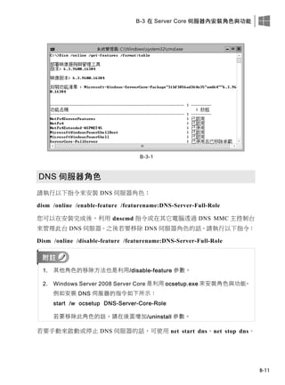 B-3 在 Server Core 伺服器內安裝角色與功能
B-11
B-3-1
DNS 伺服器角色
請執行以下指令來安裝 DNS 伺服器角色：
dism /online /enable-feature /featurename:DNS-Server-Full-Role
您可以在安裝完成後，利用 dnscmd 指令或在其它電腦透過 DNS MMC 主控制台
來管理此台 DNS 伺服器。之後若要移除 DNS 伺服器角色的話，請執行以下指令：
Dism /online /disable-feature /featurename:DNS-Server-Full-Role
1. 其他角色的移除方法也是利用/disable-feature 參數。
2. Windows Server 2008 Server Core 是利用 ocsetup.exe 來安裝角色與功能，
例如安裝 DNS 伺服器的指令如下所示：
start /w ocsetup DNS-Server-Core-Role
若要移除此角色的話，請在後面增加/uninstall 參數。
若要手動來啟動或停止 DNS 伺服器的話，可使用 net start dns、net stop dns。
 