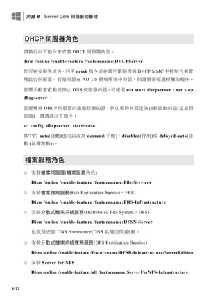 附錄 B Server Core 伺服器的管理
B-12
DHCP 伺服器角色
請執行以下指令來安裝 DHCP 伺服器角色：
dism /online /enable-feature /featurename:DHCPServer
您可在安裝完成後，利用 netsh 指令或在其它電腦透過 DHCP MMC 主控制台來管
理此台伺服器。若是架設在 AD DS 網域環境中的話，則還需要經過授權的程序。
若要手動來啟動或停止 DNS 伺服器的話，可使用 net start dhcpserver、net stop
dhcpserver 。
若要變更 DHCP 伺服器的啟動狀態的話，例如要將其設定為自動啟動的話(這是預
設值)，請透過以下指令：
sc config dhcpserver start=auto
其中的 auto(自動)也可以改為 demand(手動)、disabled(停用)或 delayed-auto(自
動 (延遲啟動))。
檔案服務角色
 安裝檔案伺服器(檔案服務角色)
Dism /online /enable-feature /featurename:File-Services
 安裝檔案複寫服務(File Replication Service，FRS)
Dism /online /enable-feature /featurename:FRS-Infrastructure
 安裝分散式檔案系統服務(Distributed File System，DFS)
Dism /online /enable-feature /featurename:DFSN-Server
也就是安裝 DNS Namespace(DNS 名稱空間)服務。
 安裝分散式檔案系統複寫服務(DFS Replication Service)
Dism /online /enable-feature /featurename:DFSR-Infrastructure-ServerEdition
 安裝 Server for NFS
Dism /online /enable-feature /all /featurename:ServerForNFS-Infrastructure
 