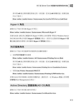 B-3 在 Server Core 伺服器內安裝角色與功能
B-13
其中的/all 表示將所需的其他元件一併安裝，若未加/all 參數的話，則需先執
行以下指令：
Dism /online /enable-feature /featurename:ServicesForNFS-ServerAndClient
Hyper-V 角色
請執行以下指令來安裝 Hyper-V 角色：
Dism /online /enable-feature /featurename:Microsoft-Hyper-V
安裝完成後，請在其它電腦利用 Hyper-V 管理工具來管理，例如在 Windows Server
2012 R2 GUI 模式內使用 Hyper-V 管理員主控台，而您可以透過安裝 Hyper-V 管
理工具這個角色管理工具來擁有 Hyper-V 管理員主控台。
列印服務角色
請執行以下指令來安裝與列印服務角色有關的服務：
 安裝列印伺服器角色服務
Dism /online /enable-feature /all /featurename:Printing-Server-Role
其中的/all 表示將所需的其他元件一併安裝，若未加/all 參數的話，則需先執
行以下指令：
Dism /online /enable-feature /featurename:Printing-Server-Foundation-Features
 安裝 Line Printer Daemon(LPD)服務
Dism /online /enable-feature /featurename:Printing-LPDPrintService
若要在這台列印伺服器上新增印表機的話，請到另外一台 Windows 電腦上利用列
印管理(Print Management)主控台。
Active Directory 憑證服務(AD CS)角色
請執行以下指令來安裝 AD CS 角色：
Dism /online /enable-feature /featurename:CertificateServices
 