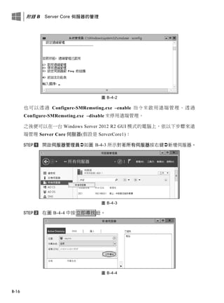 附錄 B Server Core 伺服器的管理
B-16
圖 B-4-2
也可以透過 Configure-SMRemoting.exe –enable 指令來啟用遠端管理、透過
Configure-SMRemoting.exe –disable 來停用遠端管理。
之後便可以在一台 Windows Server 2012 R2 GUI 模式的電腦上，依以下步驟來遠
端管理 Server Core 伺服器(假設是 ServerCore1)：
開啟伺服器管理員如圖 B-4-3 所示對著所有伺服器按右鍵新增伺服器。
圖 B-4-3
在圖 B-4-4 中按立即尋找鈕。
圖 B-4-4
 