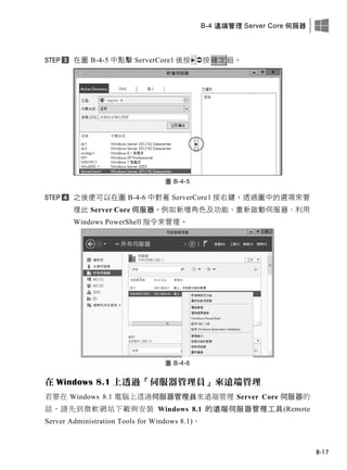 B-4 遠端管理 Server Core 伺服器
B-17
在圖 B-4-5 中點擊 ServerCore1 後按 按確定鈕。
圖 B-4-5
之後便可以在圖 B-4-6 中對著 ServerCore1 按右鍵，透過圖中的選項來管
理此 Server Core 伺服器，例如新增角色及功能、重新啟動伺服器、利用
Windows PowerShell 指令來管理。
圖 B-4-6
在 Windows 8.1 上透過「伺服器管理員」來遠端管理
若要在 Windows 8.1 電腦上透過伺服器管理員來遠端管理 Server Core 伺服器的
話，請先到微軟網站下載與安裝 Windows 8.1 的遠端伺服器管理工具(Remote
Server Administration Tools for Windows 8.1)。
 