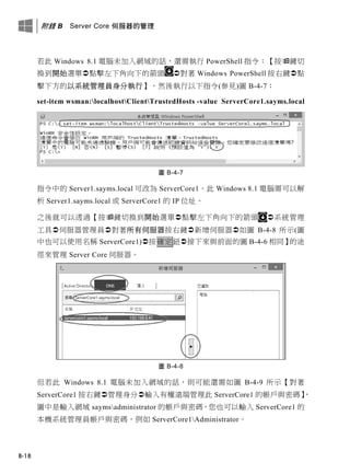 附錄 B Server Core 伺服器的管理
B-18
若此 Windows 8.1 電腦未加入網域的話，還需執行 PowerShell 指令：【按鍵切
換到開始選單點擊左下角向下的箭頭 對著 Windows PowerShell 按右鍵點
擊下方的以系統管理員身分執行】，然後執行以下指令(參見)圖 B-4-7：
set-item wsman:localhostClientTrustedHosts -value ServerCore1.sayms.local
圖 B-4-7
指令中的 Server1.sayms.local 可改為 ServerCore1。此 Windows 8.1 電腦需可以解
析 Server1.sayms.local 或 ServerCore1 的 IP 位址。
之後就可以透過【按鍵切換到開始選單點擊左下角向下的箭頭 系統管理
工具伺服器管理員對著所有伺服器按右鍵新增伺服器如圖 B-4-8 所示(圖
中也可以使用名稱 ServerCore1)按確定鈕接下來與前面的圖 B-4-6 相同】的途
徑來管理 Server Core 伺服器。
圖 B-4-8
但若此 Windows 8.1 電腦未加入網域的話，則可能還需如圖 B-4-9 所示【對著
ServerCore1 按右鍵管理身分輸入有權遠端管理此 ServerCore1 的帳戶與密碼】，
圖中是輸入網域 saymsadministrator 的帳戶與密碼，您也可以輸入 ServerCore1 的
本機系統管理員帳戶與密碼，例如 ServerCore1Administrator。
 