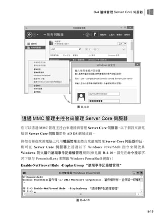 B-4 遠端管理 Server Core 伺服器
B-19
圖 B-4-9
透過 MMC 管理主控台來管理 Server Core 伺服器
您可以透過 MMC 管理主控台來連接與管理 Server Core 伺服器，以下假設來源電
腦與 Server Core 伺服器都是 AD DS 網域成員。
例如若要在來源電腦上利用電腦管理主控台來遠端管理 Server Core 伺服器的話，
則可在 Server Core 伺服器上透過以下 Windows PowerShell 指令來開啟其
Windows 防火牆的遠端事件記錄檔管理規則(參見圖 B-4-10，請先在命令提示字
元下執行 Powershell.exe 來開啟 Windows PowerShell 視窗)：
Enable-NetFirewallRule -DisplayGroup "遠端事件記錄檔管理"
圖 B-4-10
 