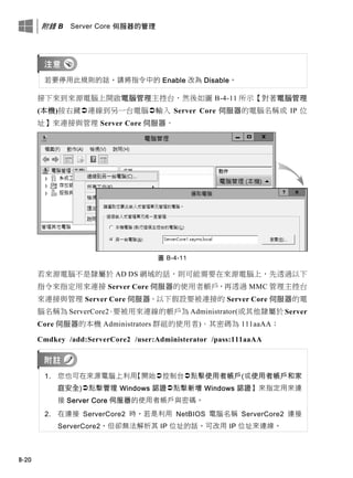 附錄 B Server Core 伺服器的管理
B-20
若要停用此規則的話，請將指令中的 Enable 改為 Disable。
接下來到來源電腦上開啟電腦管理主控台，然後如圖 B-4-11 所示【對著電腦管理
(本機)按右鍵連線到另一台電腦輸入 Server Core 伺服器的電腦名稱或 IP 位
址】來連接與管理 Server Core 伺服器。
圖 B-4-11
若來源電腦不是隸屬於 AD DS 網域的話，則可能需要在來源電腦上，先透過以下
指令來指定用來連接 Server Core 伺服器的使用者帳戶，再透過 MMC 管理主控台
來連接與管理 Server Core 伺服器。以下假設要被連接的 Server Core 伺服器的電
腦名稱為 ServerCore2、要被用來連線的帳戶為 Administrator(或其他隸屬於 Server
Core 伺服器的本機 Administrators 群組的使用者)、其密碼為 111aaAA：
Cmdkey /add:ServerCore2 /user:Administerator /pass:111aaAA
1. 您也可在來源電腦上利用【開始控制台點擊使用者帳戶(或使用者帳戶和家
庭安全)點擊管理 Windows 認證點擊新增 Windows 認證】來指定用來連
接 Server Core 伺服器的使用者帳戶與密碼。
2. 在連接 ServerCore2 時，若是利用 NetBIOS 電腦名稱 ServerCore2 連接
ServerCore2，但卻無法解析其 IP 位址的話，可改用 IP 位址來連線。
 