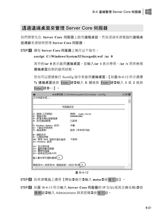 B-4 遠端管理 Server Core 伺服器
B-21
透過遠端桌面來管理 Server Core 伺服器
我們需要先在 Server Core 伺服器上啟用遠端桌面，然後透過來源電腦的遠端桌
面連線來連接與管理 Server Core 伺服器。
請在 Server Core 伺服器上執行以下指令：
cscript C:WindowsSystem32Scregedit.wsf /ar 0
其中的/ar 0 表示啟用遠端桌面，若輸入/ar 1 表示停用、/ar /v 用來檢視
遠端桌面目前的啟用狀態。
您也可以透過執行 Sconfig 指令來啟用遠端桌面：【如圖 B-4-12 所示選擇
7) 遠端桌面後按 Enter 鍵輸入 E 鍵後按 Enter 鍵輸入 1 或 2 後按
Enter 鍵…】。
圖 B-4-12
到來源電腦上選用【開始執行輸入 mstsc按確定鈕】。
如圖 B-4-13 所示輸入 Server Core 伺服器的 IP 位址(或其主機名稱)按
連線鈕輸入 Administrator 與其密碼按確定鈕。
 
