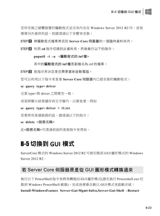 B-5 切換到 GUI 模式
B-23
若所安裝之硬體裝置的驅動程式並沒有內含在 Windows Server 2012 R2 內，而是
需要另外提供的話，則請透過以下步驟來安裝：
將驅動程式檔案拷貝到 Server Core 伺服器的一個臨時資料夾內。
利用 cd 指令切換到此資料夾，然後執行以下的指令：
pnputil –i –a <驅動程式的 inf 檔>
其中的驅動程式的 inf 檔是副檔名為.inf 的檔案。
依指示來決定是否需要重新啟動電腦。
您可以利用以下指令來查看 Server Core 伺服器內已經安裝的驅動程式：
sc query type= driver
注意 type=與 driver 之間需空一格。
或是將顯示結果儲存到文字檔內，以便查看，例如
sc query type= driver > t1.txt
若要停用某個服務的話，請透過以下的指令：
sc delete <服務名稱>
此<服務名稱>可透過前面的查詢指令來得知。
B-5 切換到 GUI 模式
ServerCore 模式的 Windows Server 2012 R2 可被切換到 GUI 圖形模式的 Windows
Server 2012 R2。
若 Server Core 伺服器原是從 GUI 圖形模式轉換過來
執行以下 PowerShell 指令來將其轉換回 GUI 圖形模式(請先執行 Powershell.exe 切
換到 Windows PowerShell 視窗)，完成後便會自動以 GUI 模式來啟動系統：
Install-WindowsFeature Server-Gui-Mgmt-Infra,Server-Gui-Shell –Restart
 