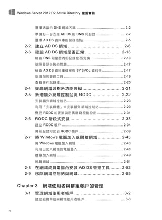 Windows Server 2012 R2 Active Directory 建置實務
iv
選擇適當的 DNS 網域名稱 .............................................. 2-2
準備好一台支援 AD DS 的 DNS 伺服器 ............................ 2-2
選擇 AD DS 資料庫的儲存地點 ........................................ 2-5
2-2 建立 AD DS 網域 ........................................... 2-6
2-3 確認 AD DS 網域是否正常 ............................ 2-13
檢查 DNS 伺服器內的記錄是否完備 ............................... 2-13
排除登記失敗的問題 ..................................................... 2-17
檢查 AD DS 資料庫檔案與 SYSVOL 資料夾.................... 2-17
新增加的管理工具 ........................................................ 2-19
查看事件記錄檔............................................................ 2-20
2-4 提高網域與樹系功能等級.............................. 2-21
2-5 新增額外網域控制站與 RODC....................... 2-22
安裝額外網域控制站 ..................................................... 2-23
利用「安裝媒體」來安裝額外網域控制站 ....................... 2-29
變更 RODC 的委派與密碼複寫原則設定 ......................... 2-31
2-6 RODC 階段式安裝 ....................................... 2-33
建立 RODC 帳戶 .......................................................... 2-34
將伺服器附加到 RODC 帳戶.......................................... 2-39
2-7 將 Windows 電腦加入或脫離網域 .................. 2-43
將 Windows 電腦加入網域 ............................................ 2-43
利用已加入網域的電腦登入 ........................................... 2-48
離線加入網域 ............................................................... 2-49
脫離網域 ...................................................................... 2-51
2-8 在網域成員電腦內安裝 AD DS 管理工具 ........ 2-52
2-9 移除網域控制站與網域 ................................. 2-55
Chapter 3 網域使用者與群組帳戶的管理
3-1 管理網域使用者帳戶 ...................................... 3-2
建立組織單位與網域使用者帳戶 ...................................... 3-3
 