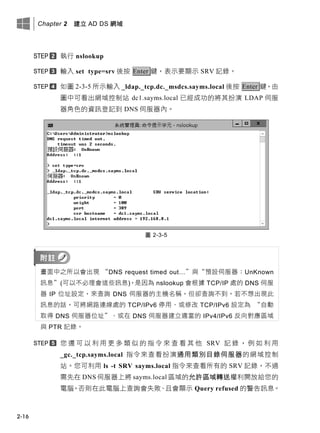 Chapter 2 建立 AD DS 網域
2-16
執行 nslookup
輸入 set type=srv 後按 Enter 鍵，表示要顯示 SRV 記錄。
如圖 2-3-5 所示輸入 _ldap._tcp.dc._msdcs.sayms.local 後按 Enter 鍵，由
圖中可看出網域控制站 dc1.sayms.local 已經成功的將其扮演 LDAP 伺服
器角色的資訊登記到 DNS 伺服器內。
圖 2-3-5
畫面中之所以會出現 “DNS request timed out…”與“預設伺服器：UnKnown
訊息”(可以不必理會這些訊息)，是因為 nslookup 會根據 TCP/IP 處的 DNS 伺服
器 IP 位址設定，來查詢 DNS 伺服器的主機名稱，但卻查詢不到。若不想出現此
訊息的話，可將網路連線處的 TCP/IPv6 停用、或修改 TCP/IPv6 設定為 “自動
取得 DNS 伺服器位址”、或在 DNS 伺服器建立適當的 IPv4/IPv6 反向對應區域
與 PTR 記錄。
您 還 可 以 利 用 更 多 類 似 的 指 令 來 查 看 其 他 SRV 記 錄 ， 例 如 利 用
_gc._tcp.sayms.local 指令來查看扮演通用類別目錄伺服器的網域控制
站。您可利用 ls -t SRV sayms.local 指令來查看所有的 SRV 記錄，不過
需先在 DNS 伺服器上將 sayms.local 區域的允許區域轉送權利開放給您的
電腦，否則在此電腦上查詢會失敗、且會顯示 Query refused 的警告訊息。
 
