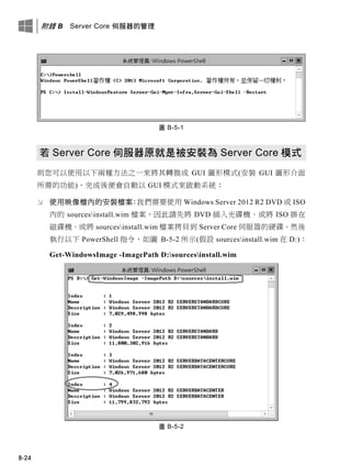 附錄 B Server Core 伺服器的管理
B-24
圖 B-5-1
若 Server Core 伺服器原就是被安裝為 Server Core 模式
則您可以使用以下兩種方法之一來將其轉換成 GUI 圖形模式(安裝 GUI 圖形介面
所需的功能)，完成後便會自動以 GUI 模式來啟動系統：
 使用映像檔內的安裝檔案：我們需要使用 Windows Server 2012 R2 DVD 或 ISO
內的 sourcesinstall.wim 檔案，因此請先將 DVD 插入光碟機、或將 ISO 掛在
磁碟機、或將 sourcesinstall.wim 檔案拷貝到 Server Core 伺服器的硬碟。然後
執行以下 PowerShell 指令，如圖 B-5-2 所示(假設 sourcesinstall.wim 在 D:)：
Get-WindowsImage -ImagePath D:sourcesinstall.wim
圖 B-5-2
 