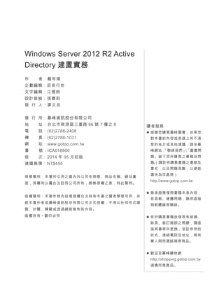 Windows Server 2012 R2 Active
Directory 建置實務
作 者：戴有煒
企劃編輯：莊吳行世
文字編輯：江雅鈴
設計裝幀：張寶莉
發 行 人：廖文良
發 行 所：碁峰資訊股份有限公司
地 址：台北市南港區三重路 66 號 7 樓之 6
電 話：(02)2788-2408
傳 真：(02)2788-1031
網 站：www.gotop.com.tw
書 號：ICA018800
版 次：2014 年 05 月初版
建議售價：NT$455
商標聲明：本書所引用之國內外公司各商標、商品名稱、網站畫
面，其權利分屬合法註冊公司所有，絕無侵權之意，特此聲明。
版權聲明：本著作物內容僅授權合法持有本書之讀者學習所用，非
經本書作者或碁峰資訊股份有限公司正式授權，不得以任何形式複
製、抄襲、轉載或透過網路散佈其內容。
版權所有 ● 翻印必究
讀者服務
 感謝您購買碁峰圖書，如果您
對本書的內容或表達上有不清
楚的地方或其他建議，請至碁
峰網站：「聯絡我們」「圖書問
題」留下您所購買之書籍及問
題。（請註明購買書籍之書號及
書名，以及問題頁數，以便能
儘快為您處理）
http://www.gotop.com.tw
 售後服務僅限書籍本身內容，
若是軟、硬體問題，請您直接
與軟體廠商聯絡。
 若於購買書籍後發現有破損、
缺頁、裝訂錯誤之問題，請直
接將書寄回更換，並註明您的
姓名、連絡電話及地址，將有
專人與您連絡補寄商品。
 歡迎至碁峰購物網
http://shopping.gotop.com.tw
選購所需產品。
 