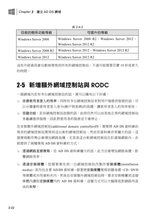 Chapter 2 建立 AD DS 網域
2-22
表 2-4-2
目前的樹系功能等級 可提升的等級
Windows Server 2008 Windows Server 2008 R2、Windows Server 2012、
Windows Server 2012 R2
Windows Server 2008 R2 Windows Server 2012、Windows Server 2012 R2
Windows Server 2012 Windows Server 2012 R2
這些升級資訊會自動被複寫到所有的網域控制站，不過可能需要花費 15 秒或更久
的時間。
2-5 新增額外網域控制站與 RODC
一個網域內若有多台網域控制站的話，便可以擁有以下好處：
 改善使用者登入的效率：同時有多台網域控制站來對用戶端提供服務的話，可
以分擔審核使用者登入身分(帳戶與密碼)的負擔，讓使用者登入的效率更佳。
 容錯功能：若有網域控制站故障的話，此時仍然可以由其他正常的網域控制站
來繼續提供服務，因此對使用者的服務並不會停止。
在安裝額外網域控制站(additional domain controller)時，需要將 AD DS 資料庫由
現有的網域控制站複寫到這台新的網域控制站，然而若資料庫非常龐大的話，這
個複寫動作勢必會增加網路負擔，尤其是這台新網域控制站位於遠端網路內。系
統提供了兩種複寫 AD DS 資料庫的方式：
 透過網路直接複寫：若 AD DS 資料庫龐大的話，此方法會增加網路負擔、影
響網路效率。
 透過安裝媒體：您需要事先到一台網域控制站內製作安裝媒體(installation
media)，其內包含著 AD DS 資料庫，接著將安裝媒體複寫到隨身碟、CD、DVD
等媒體或共用資料夾內。然後在安裝額外網域控制站時，要求安裝精靈到這個
媒體內讀取安裝媒體內的 AD DS 資料庫，這種方式可以大幅降低對網路所造
成的衝擊。
 
