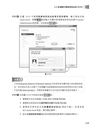 2-5 新增額外網域控制站與 RODC
2-25
在 圖 2-5-5 中 選 擇 將 網 域 控 制 站 新 增 至 現 有 網 域 、 輸 入 網 域 名 稱
sayms.local、點擊 變更 鈕後輸入有權利新增網域控制站的帳戶(sayms
Administrator)與密碼。完成後按下一步鈕：
圖 2-5-5
只有 Enterprise Admins 或 Domain Admins 內的使用者有權利建立其他網域控制
站。若您現在所登入的帳戶不是隸屬於這兩個群組的話(例如我們現在所登入的帳
戶為本機 Administrator)，則需如前景圖所示另外指定有權利的使用者帳戶。
完成圖 2-5-6 中的設定後按下一步鈕：
 選擇是否在此伺服器上安裝 DNS 伺服器(預設會)
 選擇是否將其設定為通用類別目錄伺服器(預設會)
 選 擇 是 否 將 其 設 定 為 唯 讀 網 域 控 制 站 ( 預 設 不 會 ) ， 若 是 安 裝
dc3.sayms.local 的話，請勾選此選項。
 設定目錄服務修復模式的系統管理員密碼(需符合複雜性需求)。
 