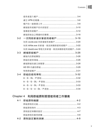 v
Contents
使用者登入帳戶 ............................................................. 3-4
建立 UPN 的尾碼 ........................................................... 3-6
帳戶的一般管理工作 ...................................................... 3-8
網域使用者帳戶的內容設定 ...........................................3-10
搜尋使用者帳戶 ............................................................3-12
網域控制站之間資料的複寫 ...........................................3-18
3-2 一次同時新增多筆使用者帳戶 ....................... 3-19
利用 csvde.exe 來新增使用者帳戶 .................................3-20
利用 ldifde.exe 來新增、修改與刪除使用者帳戶 .............3-22
利用 dsadd.exe 等程式來新增、修改與刪除使用者帳戶...3-24
3-3 網域群組帳戶 .............................................. 3-26
網域內的群組類型.........................................................3-26
群組的使用領域 ............................................................3-26
網域群組的建立與管理 ..................................................3-28
AD DS 內建的群組 ........................................................3-29
特殊群組帳戶 ...............................................................3-31
3-4 群組的使用準則 ........................................... 3-32
A、G、DL、P 原則 .......................................................3-32
A、G、G、DL、P 原則 .................................................3-33
A、G、U、DL、P 原則 .................................................3-33
A、G、G、U、DL、P 原則 ...........................................3-34
Chapter 4 利用群組原則管理使用者工作環境
4-1 群組原則概觀 ................................................ 4-2
群組原則的功能 ............................................................. 4-2
群組原則物件 ................................................................ 4-3
原則設定與喜好設定 ...................................................... 4-7
群組原則的套用時機 ...................................................... 4-8
4-2 原則設定實例演練.......................................... 4-9
 