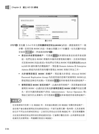 Chapter 2 建立 AD DS 網域
2-26
圖 2-5-6
若在圖 2-5-6 中未勾選唯讀網域控制站(RODC)的話，請直接跳到下一個
步驟。若是安裝 RODC 的話，則會出現圖 2-5-7 的畫面，在完成圖中的設
定後按下一步鈕，然後跳到 ：
 委派的系統管理員帳戶：可透過 選取 鈕來選取被委派的使用者或群
組，他們在這台 RODC 將擁有本機系統管理員的權利，且若採用階段
式安裝 RODC 的話(後述)，則他們也可將此 RODC伺服器附加到(attach
to)AD DS 資料庫內的電腦帳戶。預設僅 Domain Admins 或 Enterprise
Admins 群組內的使用者有權利管理此 RODC 與執行附加工作。
 允許複寫密碼至 RODC 的帳戶：預設僅允許群組 Allowed RODC
Password Replication Group 內的使用者的密碼可被複寫到 RODC(此
群組預設並無任何成員)。可透過按新增鈕來新增使用者或群組帳戶。
 複寫密碼至 RODC 被拒的帳戶：此處的使用者帳戶，其密碼會被拒絕
複寫到 RODC。此處的設定較允許複寫密碼至 RODC 的帳戶的設定優
先。部分內建的群組帳戶(例如 Administrators、Server Operators 等)
預設已被列於此清單內。您可透過按新增鈕來新增使用者或群組帳戶。
在安裝網域中的第 1 台 RODC 時，系統會自動建立與 RODC 有關的群組帳戶，
這些帳戶會自動被複寫給其他網域控制站，不過可能需花費一點時間，尤其是複寫
給位於不同站台的網域控制站。之後您在其他站台安裝 RODC 時，若安裝精靈無
法從這些網域控制站得到這些群組資訊的話，它會顯示警告訊息，此時請等這些群
組資訊完成複寫後，再繼續安裝這台 RODC。
 