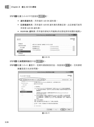 Chapter 2 建立 AD DS 網域
2-28
在圖 2-5-10 中可直接按下一步鈕：
 資料庫資料夾：用來儲存 AD DS 資料庫。
 記錄檔資料夾：用來儲存 AD DS 資料庫的異動記錄，此記錄檔可被用
來修復 AD DS 資料庫。
 SYSVOL 資料夾：用來儲存網域共用檔案(例如群組原則相關的檔案)。
圖 2-5-10
在檢閱選項畫面中按下一步鈕。
在圖 2-5-11 畫面中，若順利通過檢查的話，就直接按安裝鈕，否則請根
據畫面提示先排除問題。
圖 2-5-11
 